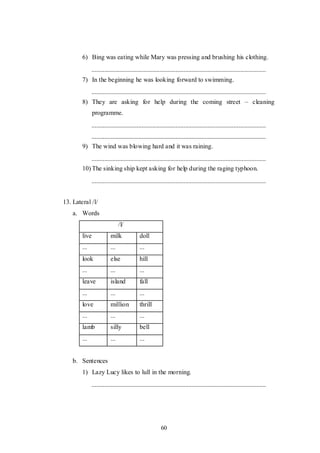 60
6) Bing was eating while Mary was pressing and brushing his clothing.
7) In the beginning he was looking forward to swimming.
8) They are asking for help during the coming street – cleaning
programme.
9) The wind was blowing hard and it was raining.
10) The sinking ship kept asking for help during the raging typhoon.
13. Lateral /l/
a. Words
/l/
live milk doll
... ... ...
look else hill
... ... ...
leave island fall
... ... ...
love million thrill
... ... ...
lamb silly bell
... ... ...
b. Sentences
1) Lazy Lucy likes to lull in the morning.
 