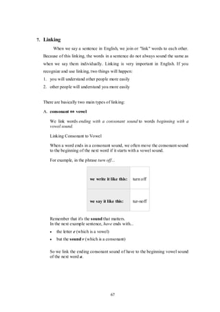 67
7. Linking
When we say a sentence in English, we join or "link" words to each other.
Because of this linking, the words in a sentence do not always sound the same as
when we say them individually. Linking is very important in English. If you
recognize and use linking, two things will happen:
1. you will understand other people more easily
2. other people will understand you more easily
There are basically two main types of linking:
A. consonant ⇔ vowel
We link words ending with a consonant sound to words beginning with a
vowel sound.
Linking Consonant to Vowel
When a word ends in a consonant sound, we often move the consonant sound
to the beginning of the next word if it starts with a vowel sound.
For example, in the phrase turn off...
we write it like this: turn off
we say it like this: tur-noff
Remember that it's the sound that matters.
In the next example sentence, have ends with...
 the letter e (which is a vowel)
 but the sound v (which is a consonant)
So we link the ending consonant sound of have to the beginning vowel sound
of the next word a.
 