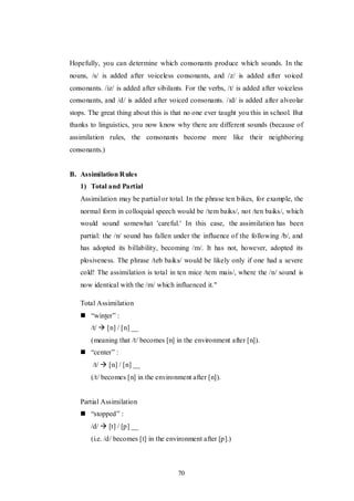 70
Hopefully, you can determine which consonants produce which sounds. In the
nouns, /s/ is added after voiceless consonants, and /z/ is added after voiced
consonants. /iz/ is added after sibilants. For the verbs, /t/ is added after voiceless
consonants, and /d/ is added after voiced consonants. /ɪd/ is added after alveolar
stops. The great thing about this is that no one ever taught you this in school. But
thanks to linguistics, you now know why there are different sounds (because of
assimilation rules, the consonants become more like their neighboring
consonants.)
B. Assimilation Rules
1) Total and Partial
Assimilation may be partial or total. In the phrase ten bikes, for example, the
normal form in colloquial speech would be /tem baiks/, not /ten baiks/, which
would sound somewhat 'careful.' In this case, the assimilation has been
partial: the /n/ sound has fallen under the influence of the following /b/, and
has adopted its billability, becoming /m/. It has not, however, adopted its
plosiveness. The phrase /teb baiks/ would be likely only if one had a severe
cold! The assimilation is total in ten mice /tem mais/, where the /n/ sound is
now identical with the /m/ which influenced it."
Total Assimilation
 “winter” :
/t/  [n] / [n] __
(meaning that /t/ becomes [n] in the environment after [n]).
 “center” :
/t/  [n] / [n] __
(/t/ becomes [n] in the environment after [n]).
Partial Assimilation
 “stopped” :
/d/  [t] / [p] __
(i.e. /d/ becomes [t] in the environment after [p].)
 