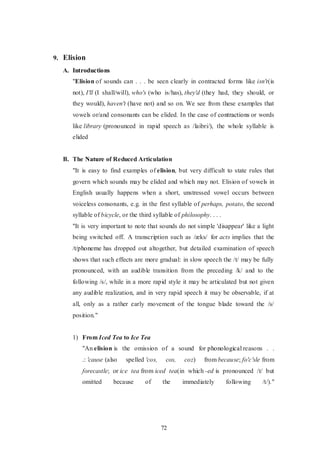 72
9. Elision
A. Introductions
"Elision of sounds can . . . be seen clearly in contracted forms like isn't(is
not), I'll (I shall/will), who's (who is/has), they'd (they had, they should, or
they would), haven't (have not) and so on. We see from these examples that
vowels or/and consonants can be elided. In the case of contractions or words
like library (pronounced in rapid speech as /laibri/), the whole syllable is
elided
B. The Nature of Reduced Articulation
"It is easy to find examples of elision, but very difficult to state rules that
govern which sounds may be elided and which may not. Elision of vowels in
English usually happens when a short, unstressed vowel occurs between
voiceless consonants, e.g. in the first syllable of perhaps, potato, the second
syllable of bicycle, or the third syllable of philosophy. . . .
"It is very important to note that sounds do not simple 'disappear' like a light
being switched off. A transcription such as /æks/ for acts implies that the
/t/phoneme has dropped out altogether, but detailed examination of speech
shows that such effects are more gradual: in slow speech the /t/ may be fully
pronounced, with an audible transition from the preceding /k/ and to the
following /s/, while in a more rapid style it may be articulated but not given
any audible realization, and in very rapid speech it may be observable, if at
all, only as a rather early movement of the tongue blade toward the /s/
position."
1) From Iced Tea to Ice Tea
"An elision is the omission of a sound for phonological reasons . .
.: 'cause (also spelled 'cos, cos, coz) from because; fo'c'sle from
forecastle; or ice tea from iced tea(in which -ed is pronounced /t/ but
omitted because of the immediately following /t/)."
 