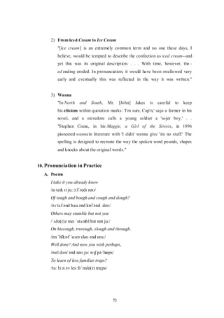 73
2) From Iced Cream to Ice Cream
"[Ice cream] is an extremely common term and no one these days, I
believe, would be tempted to describe the confection as iced cream--and
yet this was its original description. . . . With time, however, the -
ed ending eroded. In pronunciation, it would have been swallowed very
early and eventually this was reflected in the way it was written."
3) Wanna
"In North and South, Mr. [John] Jakes is careful to keep
his elisions within quotation marks: 'I'm sure, Cap'n,' says a farmer in his
novel, and a stevedore calls a young soldier a 'sojer boy.' . .
"Stephen Crane, in his Maggie, a Girl of the Streets, in 1896
pioneered wannain literature with 'I didn' wanna give 'im no stuff.' The
spelling is designed to recreate the way the spoken word pounds, shapes
and knocks about the original words."
10. Pronunciation in Practice
A. Poems
I take it you already know
/aɪ teɪk ɪt ju: ɔ:lˈredɪ nəʊ/
Of tough and bough and cough and dough?
/əv tʌf ənd bau ənd kɒf ənd dəʊ/
Others may stumble but not you
/ˈʌðə(r)z meɪ ˈstʌmbl bət nɒt ju:/
On hiccough, trorough, slough and through.
/ɒn ˈhIkɒf ˈɵʌrə slaʊ ənd ɵru:/
Well done! And now you wish perhaps,
/wel dʌn/ ənd nəʊ ju: wɪʃ pəˈhæps/
To learn of less familiar traps?
/tu: lɜ:n əv les fəˈmɪlə(r) træps/
 