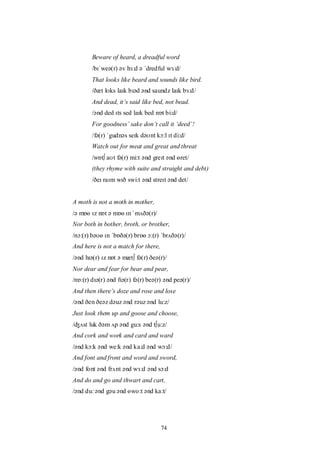 74
Beware of heard, a dreadful word
/bɪˈweə(r) əv hɜ:d ə ˈdredful wɜ:d/
That looks like beard and sounds like bird.
/ðæt lʊks laɪk bɪəd ənd saundz laɪk bɜ:d/
And dead, it‟s said like bed, not bead.
/ənd ded ɪts sed laɪk bed nɒt bi:d/
For goodness‟ sake don‟t call it „deed‟!
/fə(r) ˈgudnəs seɪk dəʊnt kɔ:l ɪt di:d/
Watch out for meat and great and threat
/wɒt∫ aʊt fə(r) mi:t ənd greɪt ənd ɵret/
(they rhyme with suite and straight and debt)
/ðeɪ raɪm wɪð swi:t ənd streɪt ənd det/
A moth is not a moth in mother,
/ə mɒɵ ɪz nɒt ə mɒɵ ɪn ˈmʌðə(r)/
Nor both in bother, broth, or brother,
/nɔ:(r) bəʊɵ ɪn ˈbɒðə(r) brɒɵ ɔ:(r) ˈbrʌðə(r)/
And here is not a match for there,
/ənd hɪə(r) ɪz nɒt ə mæt∫ fə(r) ðeə(r)/
Nor dear and fear for bear and pear,
/nɒ:(r) dɪə(r) ənd fɪə(r) fə(r) beə(r) ənd peə(r)/
And then there‟s doze and rose and lose
/ənd ðen ðeəz dəuz ənd rəuz ənd lu:z/
Just look them up and goose and choose,
/ʤʌst luk ðəm ʌp ənd gu:s ənd t∫u:z/
And cork and work and card and ward
/ənd kɔ:k ənd we:k ənd ka:d ənd wɔ:d/
And font and front and word and sword,
/ənd font ənd frʌnt ənd wɜ:d ənd sɔ:d
And do and go and thwart and cart,
/ənd du: ənd gəu ənd ɵwo:t ənd ka:t/
 