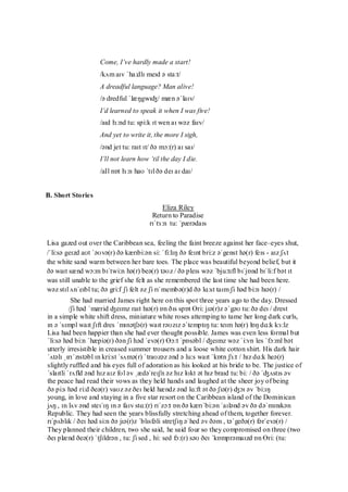 75
Come, I‟ve hardly made a start!
/kʌm aɪv ˈha:dlɪ meɪd ə sta:t/
A dreadful language? Man alive!
/ə dredful ˈlæŋgwɪʤ/ mæn əˈlaɪv/
I‟d learned to speak it when I was five!
/aɪd lɜ:nd tu: spi:k ɪt wen aɪ wəz faɪv/
And yet to write it, the more I sigh,
/ənd jet tu: raɪt ɪt/ ðə mɔ:(r) aɪ saɪ/
I‟ll not learn how „til the day I die.
/aIl nɒt lɜ:n haʊ ˈtɪl ðə deɪ aɪ daɪ/
B. Short Stories
Eliza Riley
Return to Paradise
rɪˈtɜ:n tu: ˈpærədaɪs
Lisa gazed out over the Caribbean sea, feeling the faint breeze against her face–eyes shut,
/ˈli:sə geɪzd aʊt ˈəʊvə(r) ðə kærɪbi:ən si: ˈfi:lɪŋ ðə feɪnt bri:z əˈgenst hə(r) feɪs - aɪz ʃʌt
the white sand warm between her bare toes. The place was beautiful beyond belief, but it
ðə waɪt sænd wɔ:m bɪˈtwi:n hə(r) beə(r) təʊz / ðə pleɪs wəz ˈbju:tɪfl bɪˈjɒnd bɪˈli:f bət ɪt
was still unable to the grief she felt as she remembered the last time she had been here.
wəz stɪl ʌnˈeɪbl tu; ðə gri:f ʃi felt əz ʃi rɪˈmembə(r)d ðə lɑ:st taɪm ʃi həd bi:n hɪə(r) /
She had married James right here on this spot three years ago to the day. Dressed
/ʃi həd ˈmærid ʤeɪmz raɪt hɪə(r) ɒn ðɪs spɒt Ɵri: jɪə(r)z əˈgəʊ tu: ðə deɪ / drest
in a simple white shift dress, miniature white roses attemping to tame her long dark curls,
ɪn ə ˈsɪmpl waɪt ʃɪft dres ˈmɪnətʃə(r) waɪt rəʊzɪz əˈtemptɪŋ tu: teɪm hə(r) lɒŋ dɑ:k kɜ:lz
Lisa had been happier than she had ever thought possible. James was even less formal but
ˈli:sə həd bi:n ˈhæpiə(r) ðən ʃi həd ˈevə(r) Ɵɔ:t ˈpɒsəbl / ʤeɪmz wəz ˈi:vn les ˈfɔ:ml bət
utterly irresistible in creased summer trousers and a loose white cotton shirt. His dark hair
ˈʌtəlɪ ˌɪrɪˈzɪstəbl ɪn kri:st ˈsʌmə(r) ˈtraʊzəz ənd ə lu:s waɪt ˈkɒtn ʃɜ:t / hɪz dɑ:k heə(r)
slightly ruffled and his eyes full of adoration as his looked at his bride to be. The justice of
ˈslaɪtli ˈrʌfld ənd hɪz aɪz fʊl əv ˌædəˈreɪʃn əz hɪz lʊkt ət hɪz braɪd tu: bi: / ðə ˈʤʌstɪs əv
the peace had read their vows as they held hands and laughed at the sheer joy of being
ðə pi:s həd ri:d ðeə(r) vaʊz əz ðeɪ held hændz ənd lɑ:ft ət ðə ʃɪə(r) ʤɔɪ əv ˈbi:ɪŋ
young, in love and staying in a five star resort on the Caribbean island of the Dominican
jʌŋ , ɪn lʌv ənd steɪˈɪŋ ɪn ə faɪv stɑ:(r) rɪˈzɔ:t ɒn ðə kærɪˈbi:ən ˈaɪlənd əv ðə dəˈmɪnɪkən
Republic. They had seen the years blissfully stretching ahead of them, together forever.
rɪˈpʌblɪk / ðeɪ həd si:n ðə jɪə(r)z ˈblɪsfəli stretʃɪŋ əˈhed əv ðəm , təˈgeðə(r) fərˈevə(r) /
They planned their children, two she said, he said four so they compromised on three (two
ðeɪ plænd ðeə(r) ˈtʃɪldrən , tu: ʃi sed , hi: sed fɔ:(r) səʊ ðeɪ ˈkɒmprəmaɪzd ɒn Ɵri: (tu:
 
