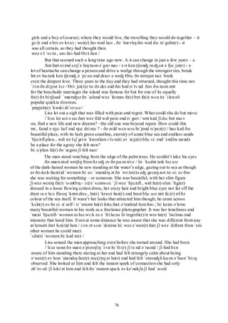 76
girls and a boy of course); where they would live, the travelling they would do together – it
gɜ:lz ənd ə bɔɪ əv kɔ:s) ; weə(r) ðeɪ wəd laɪv , ðə ˈtrævlɪŋ ðeɪ wəd du: təˈgeðə(r) - ɪt
was all certain, so they had thought then.
wəz ɔ:l ˈsɜ:tn , səʊ ðeɪ həd Ɵɔ:t ðen /
But that seemed such a long time ago now. A it can change in just a few years – a
/bət ðæt si:md sʌtʃ ə lɒŋ taɪm əˈgəʊ naʊ / ə ɪt kən tʃeɪnʤ ɪn ʤʌst ə fju: jɪə(r) - ə
lot of heartache can change a person and drive a wedge through the strongest ties, break
lɒt əv hɑ:teɪk kən tʃeɪnʤ ə ˈpɜ:sn ənd draɪv ə weʤ Ɵru: ðə strɒŋɪst taɪz breɪk
even the deepest love. Three years to the day and they had returned, thought this time not
ˈi:vn ðə di:pɪst lʌv / Ɵri: jɪə(r)z tu: ðə deɪ ənd ðeɪ həd rɪˈtɜ:nd ðəʊ ðɪs taɪm nɒt
for the beachside marriages the island was famous for but for one of its equally
fə(r) ðə bi:tʃsaɪd ˈmærɪʤɪz ðə ˈaɪlənd wəz ˈfeɪməs fə(r) bət fə(r) wʌn itz ˈi:kwəli
popular quickie divorces.
ˈpɒpjələ(r) ˈkwɪki dɪ‟vɔ:sɪz /
Lisa let out a sigh that was filled with pain and regret. What could she do but move
/ˈli:sə let aʊt ə saɪ ðæt wəz fɪld wɪð peɪn ənd rɪˈgret / wɒt kəd ʃi du: bət mu:v
on, find a new life and new dreams? –the old one was beyond repair. How could this
ɒn , faɪnd ə nju: laɪf ənd nju: dri:mz ? - ðə əʊld wʌn wəz bɪˈjɒnd rɪˈpeə(r) / haʊ kəd ðɪs
beautiful place, with its lush green coastline, eternity of azure blue sea and endless sands
ˈbju:tɪfl pleɪs , wɪð ɪtz lʌʃ gri:n ˈkəʊstlaɪn ɪˈtɜ:nəti əv ˈæʒə(r) blu: si: ənd ˈendləs sændz
be a place for the agony she felt now?
bi: ə pleɪs fə(r) ðə ˈægəni ʃi felt naʊ/
The man stood watching from the edge of the palm trees. He couldn‟t take his eyes
/ðə mæn stʊd wɒtʃɪŋ frəm ðə eʤ əv ðə pɑ:m tri:z / hi: ˈkʊdnt teɪk hɪz aɪz
of the dark-haired woman he saw standing at the water‟s edge, gazing out to sea as though
əv ðə dɑ:k-heə(r)d ˈwʊmən hi: sɔ: ˈstændɪŋ ət ðə ˈwɔ:tə(r)z eʤ geɪzɪŋ aʊt tu: si: əz ðəʊ
she was waiting for something – or someone. She was beautiful, with her slim figure
ʃi wəz weɪtɪŋ fə(r) ˈsʌmƟɪŋ - ɔ:(r) ˈsʌmwʌn ˈ ʃi wəz ˈbju:tɪfl , wɪð hə(r) slɪm ˈfɪgə(r)
dressed in a loose flowing cotton dress, her crazy hair and bright blue eyes not far off the
drest ɪn ə lu:s fləʊɪŋ ˈkɒtn dres , hə(r) ˈkreɪzi heə(r) ənd braɪt blu: aɪz nɒt fɑ:(r) ɒf ðə
colour of the sea itself. It wasn‟t her looks that attracted him though; he came across
ˈkʌlə(r) əv ðə si: ɪtˈself / ɪt ˈwɒznt hə(r) lʊks ðæt əˈtræktɪd hɪm ðəʊ ; hi: keim əˈkrɒs
many beautiful-woman in his work as a freelance photographer. It was her loneliness and
ˈmeni ˈbju:tɪfl-ˈwʊmən ɪn hɪz wɜ:k əz ə ˈfri:lɑ:ns fəˈtɒgrəfə(r)/ɪt wəz hə(r) ˈləʊlɪnɪs ənd
intensity that lured him. Even at some distance he was aware that she was different from any
ɪn‟tensəti ðæt lʊə(r)d hɪm / i:vn ət sʌm ˈdɪstəns hi: wəz əˈweə(r) ðæt ʃi wəz ˈdɪfrənt frəm ˈeni
other woman he could meet.
ˈʌðə(r) ˈwʊmən hi: kəd mi:t /
Lisa sensed the man approaching even before she turned around. She had been
/ˈli:sə senst ðə mæn əˈprəʊtʃɪŋ ˈi:vn bɪˈfɔ:(r) ʃi tɜ:nd əˈraʊnd / ʃi həd bi:n
aware of him standing there staring at her and had felt strangely calm about being
əˈweə(r) əv hɪm ˈstændɪŋ ðeə(r) stɑ:(r)ɪŋ ət hə(r) ənd həd felt ˈstreɪnʤli kɑ:m əˈbaʊt ˈbi:ɪŋ
observed. She looked at him and felt the instant spark of connection she had only
əb‟zɜ:vd /ʃi lʊkt ət hɪm ənd felt ðə ˈɪnstənt spɑ:k əv kəˈnekʃn ʃi həd ˈəʊnli
 
