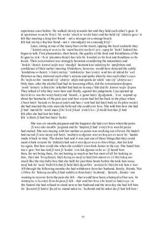 77
experience once before. He walked slowly towards her and they held each other‟s gaze. It
ɪkˈspɪəriənst wʌns bɪˈfɔ:(r) / hi: wɔ:kt ˈsləʊli təˈwɔ:dz hə(r) ənd ðeɪ held i:tʃ ˈʌðə(r)z geɪz / ɪt
felt like meeting a long lost friend – not a stranger on a strange beach.
felt laɪk mi:tɪŋ ə lɒŋ lɒst frend - nɒt ə ˈstreɪnʤə(r) ɒn ə streɪnʤ bi:tʃ /
Later, sitting at one of the many bars on the resort, sipping the local cocktails they
/ˈleɪtə(r) sɪtɪŋ ət wʌn əv ðə ˈmeni bɑ:(r)z ɒn ðə riˈzɔ:t , sɪpɪŋ ðə ˈləʊkl ˈkɒkteɪl ðeɪ
began to talk. First pleasantries, their hotels, the quality of the food and friendliness of the
bɪˈgæn tu: tɔ:k / fɜ:st ˈplezntrɪz ðeə(r) həʊˈtelz ðə ˈkwɒləti əv ðə fu:d ənd frendlɪnɪs əv ðə
locals. Their conversation was strangely hesistant considering the naturalness and
ˈləʊklz / ðeə(r) ˌkɒnvəˈseɪʃn wəz ˈstreɪʤli ˈhezɪtənt kənˈsɪdə(r)ɪŋ ðə ˈnætʃrəlnəs ənd
confidence of their earlier meeting. Onlookers, however, would have detected the subtle
ˈkɒnfɪdəns əv ðeə(r) ˈɜ:liə(r) mi:tɪŋ / „ɒnlʊkə(r)z haʊ‟evə(r) wəd həv dɪˈtektɪd ðə ˈsʌtl
flirtation as they mirrored each other‟s actions and spoke directly into each other‟s eyes.
flɜ:ˈteɪʃn əz ðəɪ ˈmɪrə(r)d i:tʃ ˈʌðə(r)z ˈækʃn ənd spəʊk dəˈrektli ˈɪntə i:tʃ ˈʌðə(r)z aɪz /
Only later, after the alcohol had had its loosening effect, did the conversation deepen.
ˈəʊnli ˈleɪtə(r) ˈɑ:ftə(r) ðə ˈælkəhɒl həd həd ɪts lu:snɪŋ ɪ‟fekt dɪd ðə ˌkɒnvəˈseɪʃn ˈdi:pən
They talked of why they were here and finally, against her judgement, Lisa opened up
ðeɪ tɔ:kt əv waɪ ðeɪ wə(r) hɪə(r) ənd ˈfaɪnəli , əˈgenst hə(r) ˈʤʌʤmənt , ˈli:sə ˈəʊpənd ʌp
about her heartache of the past year and how events had led her back to the place where
əˈbaʊt hə(r) ˈhɑ:teɪk əv ðə pɑ:st jɪə(r) ənd haʊ ɪˈvent həd led hə(r) bæk tu: ðə pleɪs weə(r)
she had married the only man she believed she could ever love. She told him how she had
ʃi həd ˈmærid ðə ˈəʊnli mæn ʃi bɪˈli:vd ʃi kəd ˈevə(r) lʌv / ʃi təʊld hɪm haʊ ʃi həd
felt after she had lost her baby.
felt ˈɑ:ftə(r) ʃi həd lɒst hə(r) ˈbeɪbi/
She was six months pregnant and the happiest she had ever been when the pains
/ʃi wəz sɪks mʌnƟs ˈpegnənt ənd ðə ˈhæpiɪst ʃi həd ˈevə(r) bi:n wen ðə peɪnz
had started. She was staying with her mother as james was working out of town. He hadn‟t
həd stɑ:tɪd/ ʃi wəz steɪɪŋ wɪð hə(r) ˈmʌðə(r) əz ʤeɪmz wəz wɔ:kɪŋ aʊt əv taʊn/ hi: ˈhædnt
made it back in time. The doctor had said it was just one of those things,that they could
meɪd ɪt bæk ɪn taɪm/ ðə ˈdɒktə(r) həd sed ɪt wəz ʤʌst wʌn əv ðəʊz Ɵɪŋz , ðæt ðeɪ kəd
try again. But how could she when she couldn‟t even look James in the eye. She hated him
traɪ əˈgen / bət haʊ kəd ʃi wen ʃi ˈkʊdnt ˈi:vn lʊk ʤeɪmz ɪn ðʊ aɪ / ʃi heɪtɪd hɪm
then, for not being there, for not hurting as much as her but most of all for looking so
ðen , fə(r) nɒt ˈbi:ɪŋ ðeə(r), fə(r) hɜ:tɪŋ əz mʌtʃ əz hə(r) bət məʊst əv ɔ:l f(r) lʊkɪŋ səʊ
much like the tiny baby boy that she held for just three hours before the took him away.
mʌtʃ laɪk ðə ˈtaɪni ˈbeɪbi bɔɪ ðæt ʃi held fə(r) ʤʌst Ɵri: ˈaʊə(r)z bɪˈfɔ(r) ðə tʊk hɪm əˈweɪ/
All through the following months she had withdrawn from her husband, family, friends. Not
ɔ:l Ɵru: ðə ˈfɒləʊɪŋ mʌnƟs ʃi həd wɪðdrɔ:n frəm hə(r) ˈhʌzbənd , ˈfæməli , frendz / nɒt
wanting to recover form the pain she felt – that would have been a betrayal of her son. At
wɒntɪŋ tu: rɪˈkʌvə(r) fɔ:m ðə peɪn ʃi felt – ðæt wəd həv bi:n ə bɪˈtreɪəl əv hə(r) sʌn / ət
the funeral she had refused to stand next to her husband and the next day she had left him.
ðə ˈfju:nərəl ʃi həd rɪˈfju:zd tu: stænd nekst tu: ˈhʌzbənd ənd ðə nekst deɪ ʃi həd left hɪm /
 