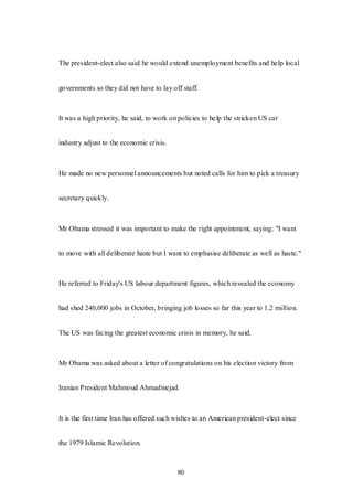 80
The president-elect also said he would extend unemployment benefits and help local
governments so they did not have to lay off staff.
It was a high priority, he said, to work on policies to help the stricken US car
industry adjust to the economic crisis.
He made no new personnel announcements but noted calls for him to pick a treasury
secretary quickly.
Mr Obama stressed it was important to make the right appointment, saying: "I want
to move with all deliberate haste but I want to emphasise deliberate as well as haste."
He referred to Friday's US labour department figures, which revealed the economy
had shed 240,000 jobs in October, bringing job losses so far this year to 1.2 million.
The US was facing the greatest economic crisis in memory, he said.
Mr Obama was asked about a letter of congratulations on his election victory from
Iranian President Mahmoud Ahmadinejad.
It is the first time Iran has offered such wishes to an American president-elect since
the 1979 Islamic Revolution.
 