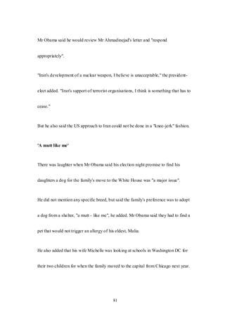 81
Mr Obama said he would review Mr Ahmadinejad's letter and "respond
appropriately".
"Iran's development of a nuclear weapon, I believe is unacceptable," the president-
elect added. "Iran's support of terrorist organisations, I think is something that has to
cease."
But he also said the US approach to Iran could not be done in a "knee-jerk" fashion.
'A mutt like me'
There was laughter when Mr Obama said his election night promise to find his
daughters a dog for the family's move to the White House was "a major issue".
He did not mention any specific breed, but said the family's preference was to adopt
a dog from a shelter, "a mutt - like me", he added. Mr Obama said they had to find a
pet that would not trigger an allergy of his eldest, Malia.
He also added that his wife Michelle was looking at schools in Washington DC for
their two children for when the family moved to the capital from Chicago next year.
 