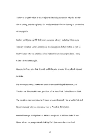82
There was laughter when he asked a journalist asking a question why she had her
arm in a sling, and she explained she had injured herself while running to his election
victory speech.
Earlier, Mr Obama and Mr Biden met economic advisers including Clinton-era
Treasury Secretary Larry Summers and his predecessor, Robert Rubin, as well as
Paul Volcker, who was chairman of the Federal Reserve under presidents Jimmy
Carter and Ronald Reagan.
Google chief executive Eric Schmidt and billionaire investor Warren Buffett joined
the talks.
For treasury secretary, Mr Obama is said to be considering Mr Summers, Mr
Volcker, and Timothy Geithner, president of the New York Federal Reserve Bank.
The president-elect was joined at Friday's news conference by his new chief-of-staff,
Rahm Emanuel, who was once an adviser to President Bill Clinton.
Obama campaign strategist David Axelrod is expected to become senior White
House adviser - a post previously held by Karl Rove under President Bush.
 