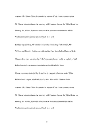 83
Another aide, Robert Gibbs, is expected to become White House press secretary.
Mr Obama is due to discuss the economy with President Bush at the White House on
Monday. He will not, however, attend the G20 economic summit to be held in
Washington next weekend, senior officials have said.
For treasury secretary, Mr Obama is said to be considering Mr Summers, Mr
Volcker, and Timothy Geithner, president of the New York Federal Reserve Bank.
The president-elect was joined at Friday's news conference by his new chief-of-staff,
Rahm Emanuel, who was once an adviser to President Bill Clinton.
Obama campaign strategist David Axelrod is expected to become senior White
House adviser - a post previously held by Karl Rove under President Bush.
Another aide, Robert Gibbs, is expected to become White House press secretary.
Mr Obama is due to discuss the economy with President Bush at the White House on
Monday. He will not, however, attend the G20 economic summit to be held in
Washington next weekend, senior officials have said.
 
