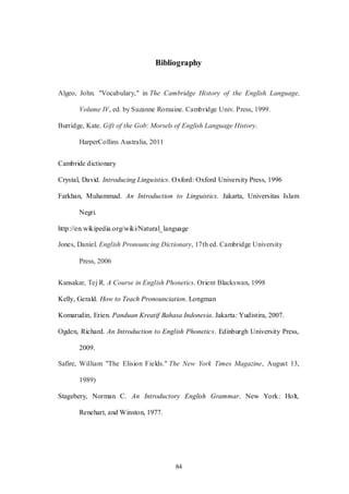 84
Bibliography
Algeo, John. "Vocabulary," in The Cambridge History of the English Language,
Volume IV, ed. by Suzanne Romaine. Cambridge Univ. Press, 1999.
Burridge, Kate. Gift of the Gob: Morsels of English Language History.
HarperCollins Australia, 2011
Cambride dictionary
Crystal, David. Introducing Linguistics. Oxford: Oxford University Press, 1996
Farkhan, Muhammad. An Introduction to Linguistics. Jakarta, Universitas Islam
Negri.
http://en.wikipedia.org/wiki/Natural_language
Jones, Daniel. English Pronouncing Dictionary, 17th ed. Cambridge University
Press, 2006
Kansakar, Tej R. A Course in English Phonetics. Orient Blackswan, 1998
Kelly, Gerald. How to Teach Pronounciation. Longman
Komarudin, Erien. Panduan Kreatif Bahasa Indonesia. Jakarta: Yudistira, 2007.
Ogden, Richard. An Introduction to English Phonetics. Edinburgh University Press,
2009.
Safire, William "The Elision Fields." The New York Times Magazine, August 13,
1989)
Stagebery, Norman C. An Introductory English Grammar. New York: Holt,
Renehart, and Winston, 1977.
 