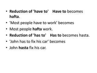 • Reduction of 'have to' Have to becomes
hafta.
• 'Most people have to work' becomes
• Most people hafta work.
• Reduction of 'has to' Has to becomes hasta.
• 'John has to fix his car' becomes
• John hasta fix his car.