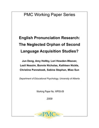 PMC Working Paper Series




English Pronunciation Research:
The Neglected Orphan of Second
 Language Acquisition Studies?

  Jun Deng, Amy Holtby, Lori Howden-Weaver,
Lesli Nessim, Bonnie Nicholas, Kathleen Nickle,
Christine Pannekoek, Sabine Stephan, Miao Sun


Department of Educational Psychology, University of Alberta




                Working Paper No. WP05-09

                          2009
 