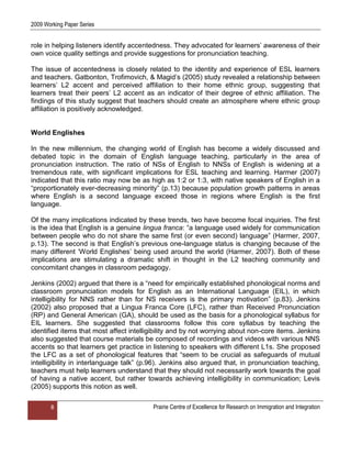2009 Working Paper Series


role in helping listeners identify accentedness. They advocated for learners‟ awareness of their
own voice quality settings and provide suggestions for pronunciation teaching.

The issue of accentedness is closely related to the identity and experience of ESL learners
and teachers. Gatbonton, Trofimovich, & Magid‟s (2005) study revealed a relationship between
learners‟ L2 accent and perceived affiliation to their home ethnic group, suggesting that
learners treat their peers‟ L2 accent as an indicator of their degree of ethnic affiliation. The
findings of this study suggest that teachers should create an atmosphere where ethnic group
affiliation is positively acknowledged.


World Englishes

In the new millennium, the changing world of English has become a widely discussed and
debated topic in the domain of English language teaching, particularly in the area of
pronunciation instruction. The ratio of NSs of English to NNSs of English is widening at a
tremendous rate, with significant implications for ESL teaching and learning. Harmer (2007)
indicated that this ratio may now be as high as 1:2 or 1:3, with native speakers of English in a
“proportionately ever-decreasing minority” (p.13) because population growth patterns in areas
where English is a second language exceed those in regions where English is the first
language.

Of the many implications indicated by these trends, two have become focal inquiries. The first
is the idea that English is a genuine lingua franca: “a language used widely for communication
between people who do not share the same first (or even second) language” (Harmer, 2007,
p.13). The second is that English‟s previous one-language status is changing because of the
many different „World Englishes‟ being used around the world (Harmer, 2007). Both of these
implications are stimulating a dramatic shift in thought in the L2 teaching community and
concomitant changes in classroom pedagogy.

Jenkins (2002) argued that there is a “need for empirically established phonological norms and
classroom pronunciation models for English as an International Language (EIL), in which
intelligibility for NNS rather than for NS receivers is the primary motivation” (p.83). Jenkins
(2002) also proposed that a Lingua Franca Core (LFC), rather than Received Pronunciation
(RP) and General American (GA), should be used as the basis for a phonological syllabus for
EIL learners. She suggested that classrooms follow this core syllabus by teaching the
identified items that most affect intelligibility and by not worrying about non-core items. Jenkins
also suggested that course materials be composed of recordings and videos with various NNS
accents so that learners get practice in listening to speakers with different L1s. She proposed
the LFC as a set of phonological features that “seem to be crucial as safeguards of mutual
intelligibility in interlanguage talk” (p.96). Jenkins also argued that, in pronunciation teaching,
teachers must help learners understand that they should not necessarily work towards the goal
of having a native accent, but rather towards achieving intelligibility in communication; Levis
(2005) supports this notion as well.

       8                                 Prairie Centre of Excellence for Research on Immigration and Integration
 