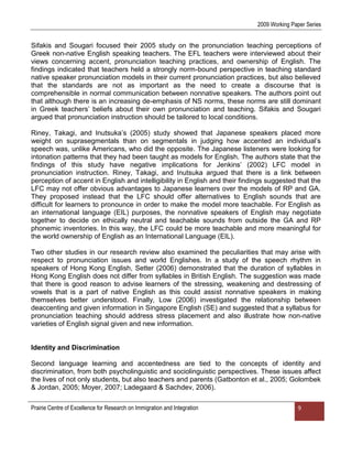 2009 Working Paper Series


Sifakis and Sougari focused their 2005 study on the pronunciation teaching perceptions of
Greek non-native English speaking teachers. The EFL teachers were interviewed about their
views concerning accent, pronunciation teaching practices, and ownership of English. The
findings indicated that teachers held a strongly norm-bound perspective in teaching standard
native speaker pronunciation models in their current pronunciation practices, but also believed
that the standards are not as important as the need to create a discourse that is
comprehensible in normal communication between nonnative speakers. The authors point out
that although there is an increasing de-emphasis of NS norms, these norms are still dominant
in Greek teachers‟ beliefs about their own pronunciation and teaching. Sifakis and Sougari
argued that pronunciation instruction should be tailored to local conditions.

Riney, Takagi, and Inutsuka‟s (2005) study showed that Japanese speakers placed more
weight on suprasegmentals than on segmentals in judging how accented an individual‟s
speech was, unlike Americans, who did the opposite. The Japanese listeners were looking for
intonation patterns that they had been taught as models for English. The authors state that the
findings of this study have negative implications for Jenkins‟ (2002) LFC model in
pronunciation instruction. Riney, Takagi, and Inutsuka argued that there is a link between
perception of accent in English and intelligibility in English and their findings suggested that the
LFC may not offer obvious advantages to Japanese learners over the models of RP and GA.
They proposed instead that the LFC should offer alternatives to English sounds that are
difficult for learners to pronounce in order to make the model more teachable. For English as
an international language (EIL) purposes, the nonnative speakers of English may negotiate
together to decide on ethically neutral and teachable sounds from outside the GA and RP
phonemic inventories. In this way, the LFC could be more teachable and more meaningful for
the world ownership of English as an International Language (EIL).

Two other studies in our research review also examined the peculiarities that may arise with
respect to pronunciation issues and world Englishes. In a study of the speech rhythm in
speakers of Hong Kong English, Setter (2006) demonstrated that the duration of syllables in
Hong Kong English does not differ from syllables in British English. The suggestion was made
that there is good reason to advise learners of the stressing, weakening and destressing of
vowels that is a part of native English as this could assist nonnative speakers in making
themselves better understood. Finally, Low (2006) investigated the relationship between
deaccenting and given information in Singapore English (SE) and suggested that a syllabus for
pronunciation teaching should address stress placement and also illustrate how non-native
varieties of English signal given and new information.


Identity and Discrimination

Second language learning and accentedness are tied to the concepts of identity and
discrimination, from both psycholinguistic and sociolinguistic perspectives. These issues affect
the lives of not only students, but also teachers and parents (Gatbonton et al., 2005; Golombek
& Jordan, 2005; Moyer, 2007; Ladegaard & Sachdev, 2006).

Prairie Centre of Excellence for Research on Immigration and Integration                     9
 
