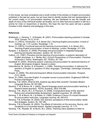 2009 Working Paper Series



In this review, we have considered only a small number of the articles on English pronunciation
published in the last ten years, but we have tried to identify studies that are representative of
the current reality in L2 pronunciation teaching. We are heartened to see the breadth and
depth of many of the individual studies we located, but it is clear that pronunciation is still not a
priority for most L2 researchers or teachers. We hope the next five years will see a greater
increase in both research and pedagogy in this area.


References

Breitkreutz, J., Derwing, T., & Rossiter, M. (2001). Pronunciation teaching practices in Canada.
       TESL Canada, 19 (1), 51-61.
Brown, A. (1991a). Introduction. In A. Brown (Ed.) Teaching English pronunciation: A book of
       readings, pp. 1-10. London: Routledge, 1-10.
Brown, A. (1991b). Functional load and the teaching of pronunciation. In A. Brown (Ed.)
       Teaching English pronunciation: A book of readings. London: Routledge, 211–224.
Burgess, J. & Spencer, S. (2000). Phonology and pronunciation in integrated language
       teaching and teacher education. System, 28, 191-215.
Catford, J.C. (1987). Phonetics and the teaching of pronunciation: a systemic description of
       English phonology. In J. Morley (Ed.) Current Perspectives on Pronunciation: Practices
       Anchored in Theory. Washington, DC: TESOL), 87–100.
Cauldwell, R. (2002). Streaming speech: Listening and pronunciation for advanced learners of
       English. Birmingham England: Speech in action.
Celce-Murcia, M., Brinton, D. & Goodwin, J. (1996). Teaching pronunciation: A reference for
       teachers of English to speakers of other languages. Cambridge: Cambridge University
       Press.
Couper, G. (2006). The short and long-term effects of pronunciation instruction. Prospect,
       21(1), 46-66.
Dauer, R. (1993). Accurate English: A complete course in pronunciation. Englewood Cliffs NJ:
       Prentice Hall Regents.
Derwing, T.M. (2003). What do ESL students say about their accents? Canadian Modern
       Language Review, 59, 547-566.
Derwing, T. M. & Munro, M. J. (2005). Second language accent and pronunciation teaching: A
       research based approach. TESOL Quarterly, 39(3) 379-398.
Derwing, T.M., Munro, M.J., & Thomson, R. (2008). A longitudinal study of ESL learners‟
       fluency and comprehensibility development. Applied Linguistics, 29, 359-380.
Derwing, T. M. & Munro, M. J. & Wiebe, G. (1998). Evidence in favour of a broad framework
       for pronunciation instruction. Language Learning, 48, 393-410.
Derwing, T.M. & Rossiter, M. (2002). ESL learners‟ perceptions of their pronunciation needs
       and strategies. System, 30, 155-166.
Derwing, T.M. & Rossiter, M. (2003). The effects of instruction on the accuracy, fluency, and
       complexity or L2 accented speech. Applied Language Learning, 13, 1-17.
Derwing, T.M., Rossiter, M., & Munro, M.J. (2002). Teaching native speakers to listen to

Prairie Centre of Excellence for Research on Immigration and Integration                     11
 