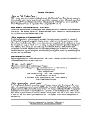 General Information

• What are PMC Working Papers?
PMC’s working paper series is related to the broad mandate of the Metropolis Project. This initiative is designed to:
(1) speed up the dissemination of research results relevant to the interests and concerns of Metropolis researchers,
policy-makers, NGOs; (2) fulfill a commitment made in the application to SSHRC/CIC for a renewal grant for the
Prairie Metropolis Centre; and (3) populate the Virtual Library on the PMC web site.

• Will these be considered “official” publications?
The inclusion of a manuscript in the working paper series does not preclude, nor is it a substitute for its subsequent
publication in a peer reviewed journal. In fact, we would encourage authors to submit such manuscripts for publica-
tion in professional journals (or edited books) as well.

• What subject content is acceptable?
The Working Paper Series welcomes research reports and theoretical discussions relevant to the mandate of
the Metropolis Project, providing insight into the policy concerns not only of immigration and integration, but also
ethnocultural diversity. Examples of these areas include: socioeconomic, political, cultural, and educational integra-
tion of migrants and refugees; impacts on the host society; language; transnationalism; spatial distribution; gender
roles and family; ethnic, cultural, and religious diversity; multiculturalism; media and communication; social
cohesion-inclusion; racism and discrimination-exclusion; employment equity-anti-discrimination; youth; identity;
citizenship; temporary migration; immigration and demographic planning; justice and security; settlement programs
and policy; and population health.

• Who may submit papers?
Paper submissions are open to Metropolis researchers, policy-makers and service providers. Submissions from non
-affiliates will be examined on a case-by-case basis.

• How do I submit a paper?
All submissions must include an electronic copy of the paper.
By post please send a hard copy of your paper and an electronic copy on disk or via email to:
                                           Editor, Working Paper Series
                                             Prairie Metropolis Centre
                          Suite 2-060 RTF Building, 8303-114 Street, University of Alberta
                                         Edmonton, AB T6G 2E1 Canada
                      By email please send to: lenise@ualberta.ca with a subject heading of:
                                        Working Paper Series Submission

• What happens when I submit a paper?
The Prairie Metropolis Centre will acknowledge receipt of the paper via email within 10 working days. The series
editors will review your submission to ensure that it falls within the mandate of the Metropolis Project and that it is
properly referenced and documented. If these standards are met, the paper will then be referred to the appropriate
Domain Leader for review and advice. Once the review is completed the author will be contacted with the results.
Note: Authors of papers accepted for inclusion in the PMC Working Papers Series may be asked to make revisions,
in which case they will be asked to provide the Centre with 2 hard copies of the final version of the paper and an
electronic copy.


                            For format and style guidelines please visit PMC web site at:
                                http://PMC.metropolis.net/WorkingPapers/index.htm
 