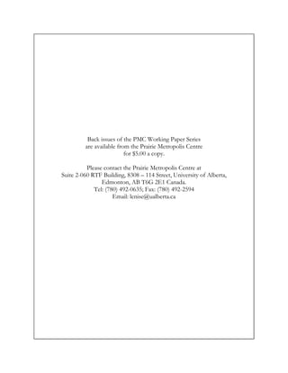 Back issues of the PMC Working Paper Series
         are available from the Prairie Metropolis Centre
                          for $5.00 a copy.

          Please contact the Prairie Metropolis Centre at
Suite 2-060 RTF Building, 8308 – 114 Street, University of Alberta,
                Edmonton, AB T6G 2E1 Canada.
             Tel: (780) 492-0635; Fax: (780) 492-2594
                     Email: lenise@ualberta.ca
 