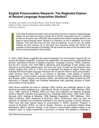 English Pronunciation Research: The Neglected Orphan
of Second Language Acquisition Studies?
Jun Deng, Amy Holtby, Lori Howden-Weaver, Lesli Nessim, Bonnie Nicholas,
Kathleen Nickle, Christine Pannekoek, Sabine Stephan, Miao Sun
University of Alberta


          In this article we determine the extent to which pronunciation is the focus of research in applied language




I
          settings. We have tallied the number of articles with an ESL/EFL pronunciation focus in 14 academic
          journals over the last ten years (1999-2008). Many researchers have called for increased attention to this
          aspect of second language speech, because of its importance not only to intelligibility, but to social
          integration. There have been many new texts aimed at practitioners, as well as many new student
          textbooks and other resources, but to what extent have researchers directed their interest to the
          acquisition of second language (L2) phonology? We also examine the nature of the pronunciation topics
          that most commonly appeared in the last decade.



In 1991a, Adam Brown suggested that second language (L2) pronunciation research did not
receive the degree of attention it merited from researchers. He examined four well-established
journals, International Review of Applied Linguistics, Language Learning, TESOL Quarterly,
and the ELT Journal, from 1975-1988 to determine what percentage of their articles were
devoted to pronunciation-related topics. He found that none of these journals featured many
articles (ranging from 4.6% to 11.9%), and he lamented the degree of neglect. Brown also
indicated that most English language instructors did not see the need to teach pronunciation,
partly because many have little or no training in phonetics. Later studies of teacher
engagement in L2 pronunciation provided evidence for Brown‟s claims. Breitkreutz, Derwing
and Rossiter (2001), Burgess and Spencer (2000), and MacDonald (2002) showed that ESL
instructors in Canada, Britain and Australia respectively were generally reluctant to teach
pronunciation to their students.

Since Brown published his book of readings (1991) several new textbooks geared to ESL
teachers have been published (e.g., Celce-Murcia, Brinton & Goodwin, 1996; Hewings, 2004;
Laroy, 1995; Teschner & Whitley, 2004) and many new textbooks and software programs
aimed at ESL/EFL students have appeared (e.g., Cauldwell, 2002; Dauer, 1993; Grant, 1993;
Hancock, 2003; Hewings & Goldstein, 1998; Kalkstein Fragiadakis, 1997; Matthews, 1994;
Reed & Michaud, 2005; Westwood & Kaufmann, 2001). Furthermore, there has been an
explosion of websites and businesses dedicated to the dubious practice of accent reduction.
There have also been special issues on pronunciation in TESOL Quarterly, Prospect: A
Journal of Australian TESOL, as well as System. However, we questioned whether these
publications reflect a genuine change in the interest in pronunciation-related matters at an
academic level, or simply represented a brief flurry of interest. We decided to undertake a

2009 PCERII Working Paper Series                                                                           1
 