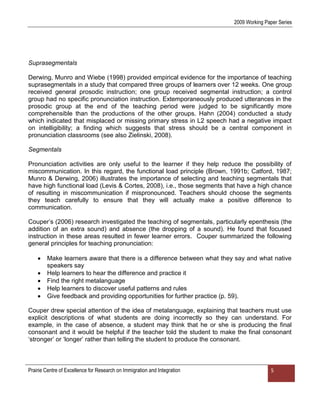 2009 Working Paper Series




Suprasegmentals

Derwing, Munro and Wiebe (1998) provided empirical evidence for the importance of teaching
suprasegmentals in a study that compared three groups of learners over 12 weeks. One group
received general prosodic instruction; one group received segmental instruction; a control
group had no specific pronunciation instruction. Extemporaneously produced utterances in the
prosodic group at the end of the teaching period were judged to be significantly more
comprehensible than the productions of the other groups. Hahn (2004) conducted a study
which indicated that misplaced or missing primary stress in L2 speech had a negative impact
on intelligibility; a finding which suggests that stress should be a central component in
pronunciation classrooms (see also Zielinski, 2008).

Segmentals

Pronunciation activities are only useful to the learner if they help reduce the possibility of
miscommunication. In this regard, the functional load principle (Brown, 1991b; Catford, 1987;
Munro & Derwing, 2006) illustrates the importance of selecting and teaching segmentals that
have high functional load (Levis & Cortes, 2008), i.e., those segments that have a high chance
of resulting in miscommunication if mispronounced. Teachers should choose the segments
they teach carefully to ensure that they will actually make a positive difference to
communication.

Couper‟s (2006) research investigated the teaching of segmentals, particularly epenthesis (the
addition of an extra sound) and absence (the dropping of a sound). He found that focused
instruction in these areas resulted in fewer learner errors. Couper summarized the following
general principles for teaching pronunciation:

        Make learners aware that there is a difference between what they say and what native
        speakers say
        Help learners to hear the difference and practice it
        Find the right metalanguage
        Help learners to discover useful patterns and rules
        Give feedback and providing opportunities for further practice (p. 59).

Couper drew special attention of the idea of metalanguage, explaining that teachers must use
explicit descriptions of what students are doing incorrectly so they can understand. For
example, in the case of absence, a student may think that he or she is producing the final
consonant and it would be helpful if the teacher told the student to make the final consonant
„stronger‟ or „longer‟ rather than telling the student to produce the consonant.



Prairie Centre of Excellence for Research on Immigration and Integration                  5
 