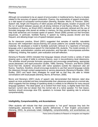 2009 Working Paper Series


Fluency

Although not considered to be an aspect of pronunciation in traditional terms, fluency is closely
related to the accuracy of speech production. Fluency, the automaticity of speech production,
is a vital aspect of successful communication (Derwing, Rossiter, Munro, & Thomson, 2004).
Speech rate, length and frequency of silent pauses and filled pauses, location of pauses and
the run of speech between pauses are all strong indictors of oral fluency (Wood, 2001). The
foundations of fluency, as Wood (2001) indicated, are fast automatic retrieval and the use of
formulaic language units stored as wholes in memory, for they provide frames and strings to
help build sentences and increase speed of speech. Wood (2006) pointed out that formulaic
sequences, in particular, facilitate fluency in speech by making pauses shorter and less
frequent, and allowing longer runs of speech between pauses.

As for classroom practice, Wood (2001) suggested that samples of real-life, naturalistic
discourse with independent clause-chaining and pause patterns are suitable fluency training
materials. He developed a model to facilitate automatic retrieval of a repertoire of formulaic
language units in spontaneous speech for intermediate ESL students. The model consists of 4
stages: input, automatization, practice and production, and free-talk. It encompasses activities
of listening, imitating, free speech, peer evaluation and self-reflection.

Derwing & Rossiter (2003) indicated that language classes should involve a variety of tasks
drawing upon a range of skills to enhance fluency, even in low-proficiency level classrooms.
The activities should promote formulaic sequences and encourage paraphrasing, appropriate
pause placement, and rapid production (Guillot, 1999). Derwing, Thomson, and Munro (2006)
found that ESL students‟ encounters with native speakers outside the classroom also aid
fluency. Teachers, therefore, should encourage students to use their second language outside
the classroom through contact assignments or service placements (Derwing & Rossiter, 2002;
Dudley, 2007) and teach them strategies for small talk so that they are able to initiate
conversations with local people (Derwing, Munro, &Thomson, 2008).

Munro and Derwing‟s (2001) study of speech rate demonstrated that listeners rated slow
speech as more accented and less comprehensible than utterances produced at a normal rate,
which suggests that the strategy of speaking slowly is unlikely to be effective for many second
language speakers. The ideal speed, as is evident from their study, is slightly faster than ESL
learners‟ current rate but slower than the normal rate of a native speaker. For that reason,
teachers should encourage slow ESL speakers to increase their speaking rate to enhance
comprehensibility.



Intelligibility, Comprehensibility, and Accentedness

Often students will indicate that their pronunciation is “not good” because they lack the
metalinguistic awareness to identify specific deficiencies in their English pronunciation
(Derwing, 2003). As previously noted, intelligibility, comprehensibility, and accentedness are
       6                                 Prairie Centre of Excellence for Research on Immigration and Integration
 