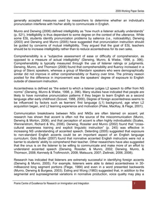 2009 Working Paper Series


generally accepted measures used by researchers to determine whether an individual‟s
pronunciation interferes with his/her ability to communicate in English.

Munro and Derwing (2006) defined intelligibility as “how much a listener actually understands”
(p. 521). Intelligibility is thus dependant to some degree on the context of the utterance. While
some ESL students identify pronunciation problems by salience (i.e., noticeability), Derwing
(2003) and Derwing and Munro (2005) have suggested that pronunciation instruction should
be guided by concerns of mutual intelligibility. They argued that the goal of ESL teachers
should be to increase intelligibility rather than to reduce accentedness for its own sake.

Comprehensibility is a “subjective assessment of ease or difficulty of comprehension, as
opposed to a measure of actual intelligibility” (Derwing, Munro, & Wiebe, 1998, p. 396).
Comprehensibility is typically measured through the use of listener ratings or judgments.
Derwing, Munro, and Thomson (2008) found that comprehensibility and fluency increased in a
group of Slavic speakers, whereas a group of Mandarin speakers who were demographically
similar did not improve in either comprehensibility or fluency over time. The primary reason
posited for the difference in improvement was the speakers‟ degree of exposure to English
outside of classroom instruction.

Accentedness is defined as “the extent to which a listener judges L2 speech to differ from NS
norms” (Derwing, Munro & Wiebe, 1998, p. 396). Many studies have indicated that people are
likely to have nonnative pronunciation patterns if they began to learn English as a second
language after early childhood (Scovel, 1988, 2000). Degree of foreign accentedness seems to
be influenced by factors such as learners‟ first language (L1) background, age when L2
acquisition began, and L2 learning experience and motivation (Piske, MacKay, & Flege, 2001).

Communication breakdowns between NSs and NNSs are often blamed on accent; yet
research has shown that accent is often not the source of the miscommunication (Munro,
Derwing & Morton, 2006), and that perception of accent is often highly individualistic (Scales,
Wennerstrom, Richard & Wu, 2006). Derwing, Rossiter and Munro (2002) found that “cross-
cultural awareness training and explicit linguistic instruction” (p. 245) was effective in
increasing NS understanding of accented speech. Deterding (2005) suggested that exposure
to non-standard English accents could be an important aspect of an English language
curriculum; Goto Butler (2007) found that nonnative accented English instructors were not a
barrier to students‟ ability to comprehend their teacher. Other researchers have also suggested
that the onus is on the listener to be willing to communicate and make more of an effort to
understand accented speech (Derwing, Rossiter, & Munro, 2002; Derwing, Munro, &
Thomson, 2008; Kennedy & Trofimovich, 2008; Matsuura, 2007; Zielinski, 2006, 2008).

Research has indicated that listeners are extremely successful in identifying foreign accents
(Derwing & Munro, 2005). For example, listeners were able to detect accentedness in 30-
millisecond long segment portions (Flege, 1984) and even in a word presented backwards
(Munro, Derwing & Burgess, 2003). Esling and Wong (1983) suggested that, in addition to the
segmental and suprasegmental variations in nonnative production, voice quality may play a

Prairie Centre of Excellence for Research on Immigration and Integration                  7
 