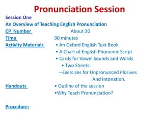 Pronunciation Session Session One An Overview of Teaching English Pronunciation CP  Number             	 	About 30 Time                           	90 minutes Activity Materials	 • An Oxford English Text Book                                     	 • A Chart of English Phonemic Script                                     	 • Cards for Vowel Sounds and Words                                 	      • Two Sheets:                                   	    --Exercises for Unpronunced Plosives                                        	     And Intonation. Handouts 	• Outline of the session                                   	•Why Teach Pronunciation?   Procedure:   