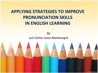 APPLYING STRATEGIES TO IMPROVE
PRONUNCIATION SKILLS
IN ENGLISH LEARNING
By
Luis Carlos Lasso Montenegro
 