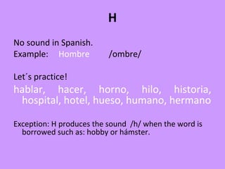 H
No sound in Spanish.
Example: Hombre /ombre/
Let´s practice!
hablar, hacer, horno, hilo, historia,
hospital, hotel, hueso, humano, hermano
Exception: H produces the sound /h/ when the word is
borrowed such as: hobby or hámster.
 