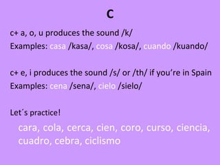 C
c+ a, o, u produces the sound /k/
Examples: casa /kasa/, cosa /kosa/, cuando /kuando/
c+ e, i produces the sound /s/ or /th/ if you’re in Spain
Examples: cena /sena/, cielo /sielo/
Let´s practice!
cara, cola, cerca, cien, coro, curso, ciencia,
cuadro, cebra, ciclismo
 