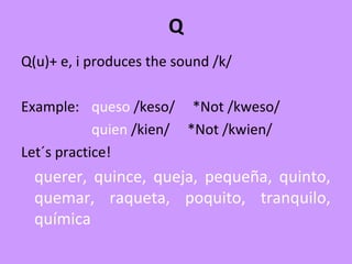 Q
Q(u)+ e, i produces the sound /k/
Example: queso /keso/ *Not /kweso/
quien /kien/ *Not /kwien/
Let´s practice!
querer, quince, queja, pequeña, quinto,
quemar, raqueta, poquito, tranquilo,
química
 