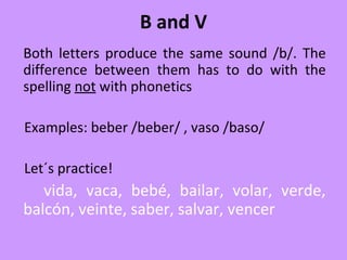 B and V
Both letters produce the same sound /b/. The
difference between them has to do with the
spelling not with phonetics
Examples: beber /beber/ , vaso /baso/
Let´s practice!
vida, vaca, bebé, bailar, volar, verde,
balcón, veinte, saber, salvar, vencer
 