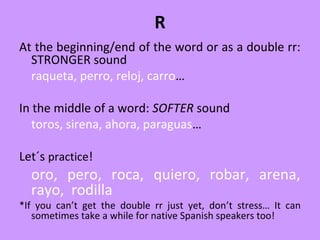 R
At the beginning/end of the word or as a double rr:
STRONGER sound
raqueta, perro, reloj, carro…
In the middle of a word: SOFTER sound
toros, sirena, ahora, paraguas…
Let´s practice!
oro, pero, roca, quiero, robar, arena,
rayo, rodilla
*If you can’t get the double rr just yet, don’t stress… It can
sometimes take a while for native Spanish speakers too!
 