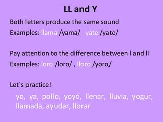 LL and Y
Both letters produce the same sound
Examples: llama /yama/ yate /yate/
Pay attention to the difference between l and ll
Examples: loro /loro/ , lloro /yoro/
Let´s practice!
yo, ya, pollo, yoyó, llenar, lluvia, yogur,
llamada, ayudar, llorar
 