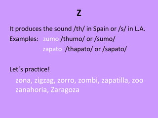 Z
It produces the sound /th/ in Spain or /s/ in L.A.
Examples: zumo /thumo/ or /sumo/
zapato /thapato/ or /sapato/
Let´s practice!
zona, zigzag, zorro, zombi, zapatilla, zoo
zanahoria, Zaragoza
 