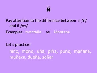 Ñ
Pay attention to the difference between n /n/
and ñ /ny/
Examples: montaña vs. Montana
Let´s practice!
niño, moño, uña, piña, puño, mañana,
muñeca, dueña, soñar
 