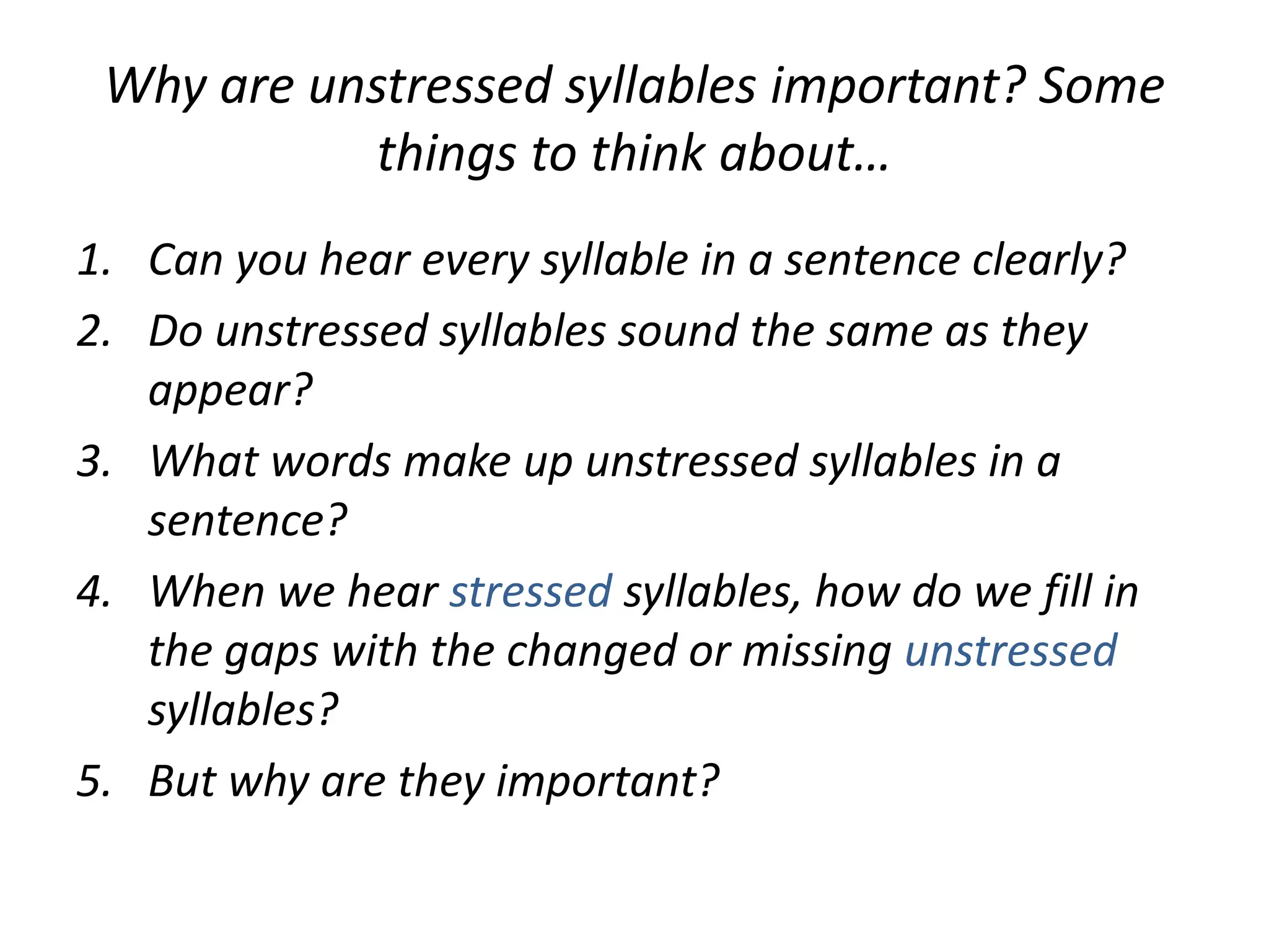 Why are unstressed syllables important? Some
things to think about…
1. Can you hear every syllable in a sentence clearly?
2. Do unstressed syllables sound the same as they
appear?
3. What words make up unstressed syllables in a
sentence?
4. When we hear stressed syllables, how do we fill in
the gaps with the changed or missing unstressed
syllables?
5. But why are they important?