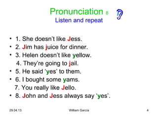 4
Pronunciation 8
Listen and repeat
• 1. She doesn’t like Jess.
• 2. Jim has juice for dinner.
• 3. Helen doesn’t like yellow.
4. They’re going to jail.
• 5. He said ‘yes’ to them.
• 6. I bought some yams.
7. You really like Jello.
• 8. John and Jess always say ‘yes’.
29.04.13. William García
 
