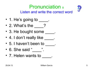 5
Pronunciation 8
Listen and write the correct word
• 1. He’s going to ____.
• 2. What’s the ____?
• 3. He bought some ____.
• 4. I don’t really like ____.
• 5. I haven’t been to ____.
• 6. She said “____”.
• 7. Helen wants to ____.
29.04.13. William García
 