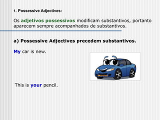 1. Possessive Adjectives:
Os adjetivos possessivos modificam substantivos, portanto
aparecem sempre acompanhados de substantivos.
a) Possessive Adjectives precedem substantivos.
My car is new.
This is your pencil.
 