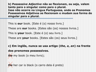 b) Possessive Adjective não se flexionam, ou seja, valem
tanto para o singular como para o plural.
Isso não ocorre na Língua Portuguesa, onde os Pronomes
Possessivos Adjetivos se flexionam e mudam sua forma do
singular para o plural.
This is our book. [Este é (o) nosso livro.]
These are our books. [Estes são (os) nossos livros.]
This is your book. [Este é (o) seu livro.]
These are your books. [Estes são (os) seus livros.]
c) Em inglês, nunca se usa artigo (the, a, an) na frente
dos pronomes possessivos.
the my book (o meu livro);
the her car is black (o carro dela é preto)
 