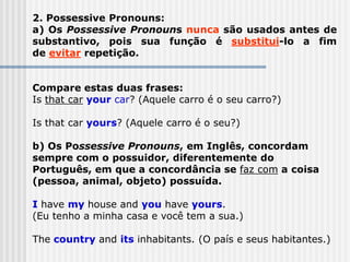 2. Possessive Pronouns:
a) Os Possessive Pronouns nunca são usados antes de
substantivo, pois sua função é substitui-lo a fim
de evitar repetição.
Compare estas duas frases:
Is that car your car? (Aquele carro é o seu carro?)
Is that car yours? (Aquele carro é o seu?)
b) Os Possessive Pronouns, em Inglês, concordam
sempre com o possuidor, diferentemente do
Português, em que a concordância se faz com a coisa
(pessoa, animal, objeto) possuída.
I have my house and you have yours.
(Eu tenho a minha casa e você tem a sua.)
The country and its inhabitants. (O país e seus habitantes.)
 