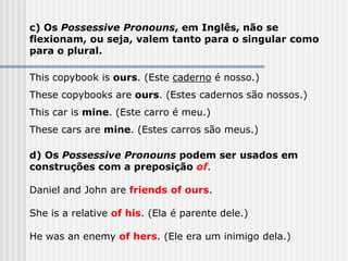 c) Os Possessive Pronouns, em Inglês, não se
flexionam, ou seja, valem tanto para o singular como
para o plural.
This copybook is ours. (Este caderno é nosso.)
These copybooks are ours. (Estes cadernos são nossos.)
This car is mine. (Este carro é meu.)
These cars are mine. (Estes carros são meus.)
d) Os Possessive Pronouns podem ser usados em
construções com a preposição of.
Daniel and John are friends of ours.
She is a relative of his. (Ela é parente dele.)
He was an enemy of hers. (Ele era um inimigo dela.)
 