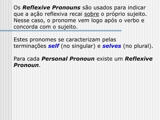 Os Reflexive Pronouns são usados para indicar
que a ação reflexiva recai sobre o próprio sujeito.
Nesse caso, o pronome vem logo após o verbo e
concorda com o sujeito.
Estes pronomes se caracterizam pelas
terminações self (no singular) e selves (no plural).
Para cada Personal Pronoun existe um Reflexive
Pronoun.
 