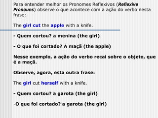 Para entender melhor os Pronomes Reflexivos (Reflexive
Pronouns) observe o que acontece com a ação do verbo nesta
frase:
The girl cut the apple with a knife.
- Quem cortou? a menina (the girl)
- O que foi cortado? A maçã (the apple)
Nesse exemplo, a ação do verbo recai sobre o objeto, que
é a maçã.
Observe, agora, esta outra frase:
The girl cut herself with a knife.
- Quem cortou? a garota (the girl)
-O que foi cortado? a garota (the girl)
 