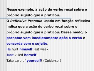 Nesse exemplo, a ação do verbo recai sobre o
próprio sujeito que a praticou.
O Reflexive Pronoun usado em função reflexiva
indica que a ação do verbo recai sobre o
próprio sujeito que a praticou. Desse modo, o
pronome vem imediatamente após o verbo e
concorda com o sujeito.
He hurt himself last week.
Jane killed herself.
Take care of yourself! (Cuide-se!)
 