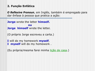 2. Função Enfática
O Reflexive Pronoun, em Inglês, também é empregado para
dar ênfase à pessoa que pratica a ação:
Jorge wrote the letter himself.
ou
Jorge himself wrote the letter.
(O próprio Jorge escreveu a carta.)
I will do my homework myself.
I myself will do my homework .
(Eu própria/mesma farei minha lição de casa.)
 