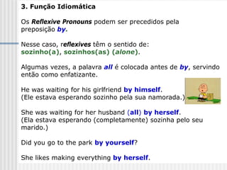 3. Função Idiomática
Os Reflexive Pronouns podem ser precedidos pela
preposição by.
Nesse caso, reflexives têm o sentido de:
sozinho(a), sozinhos(as) (alone).
Algumas vezes, a palavra all é colocada antes de by, servindo
então como enfatizante.
He was waiting for his girlfriend by himself.
(Ele estava esperando sozinho pela sua namorada.)
She was waiting for her husband (all) by herself.
(Ela estava esperando (completamente) sozinha pelo seu
marido.)
Did you go to the park by yourself?
She likes making everything by herself.
 
