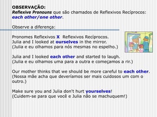 OBSERVAÇÃO:
Reflexive Pronouns que são chamados de Reflexivos Recíprocos:
each other/one other.
Observe a diferença:
Pronomes Reflexivos X Reflexivos Recíprocos.
Julia and I looked at ourselves in the mirror.
(Julia e eu olhamos para nós mesmas no espelho.)
Julia and I looked each other and started to laugh.
(Julia e eu olhamos uma para a outra e começamos a rir.)
Our mother thinks that we should be more careful to each other.
(Nossa mãe acha que deveríamos ser mais cuidosos um com o
outro.)
Make sure you and Julia don't hurt yourselves!
(Cuidem-se para que você e Julia não se machuquem!)
 