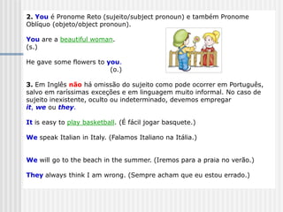 2. You é Pronome Reto (sujeito/subject pronoun) e também Pronome
Oblíquo (objeto/object pronoun).
You are a beautiful woman.
(s.)
He gave some flowers to you.
(o.)
3. Em Inglês não há omissão do sujeito como pode ocorrer em Português,
salvo em raríssimas exceções e em linguagem muito informal. No caso de
sujeito inexistente, oculto ou indeterminado, devemos empregar
it, we ou they.
It is easy to play basketball. (É fácil jogar basquete.)
We speak Italian in Italy. (Falamos Italiano na Itália.)
We will go to the beach in the summer. (Iremos para a praia no verão.)
They always think I am wrong. (Sempre acham que eu estou errado.)
 