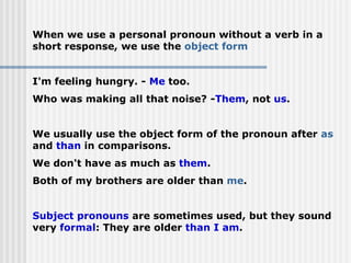 When we use a personal pronoun without a verb in a
short response, we use the object form
I'm feeling hungry. - Me too.
Who was making all that noise? -Them, not us.
We usually use the object form of the pronoun after as
and than in comparisons.
We don't have as much as them.
Both of my brothers are older than me.
Subject pronouns are sometimes used, but they sound
very formal: They are older than I am.
 